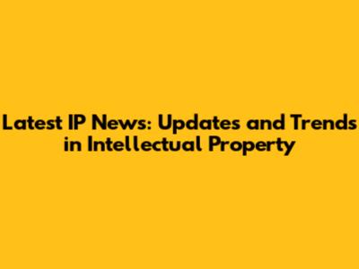 Latest IP News: Updates and Trends in Intellectual Property