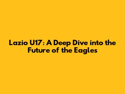Lazio U17: A Deep Dive into the Future of the Eagles