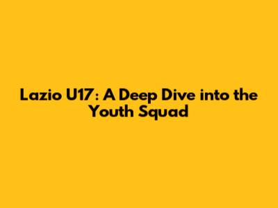 Lazio U17: A Deep Dive into the Youth Squad