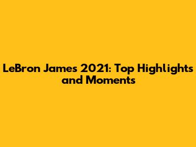 LeBron James 2021: Top Highlights and Moments