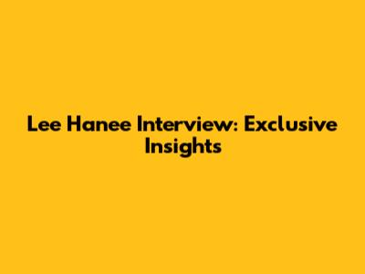 Lee Hanee Interview: Exclusive Insights
