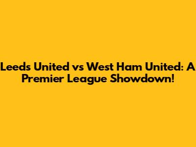 Leeds United vs West Ham United: A Premier League Showdown!