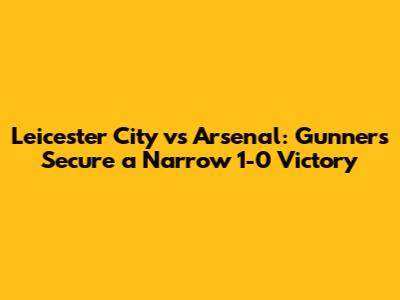 Leicester City vs Arsenal: Gunners Secure a Narrow 1-0 Victory