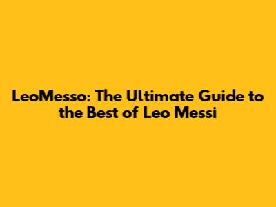 LeoMesso: The Ultimate Guide to the Best of Leo Messi