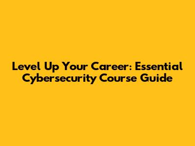 Level Up Your Career: Essential Cybersecurity Course Guide
