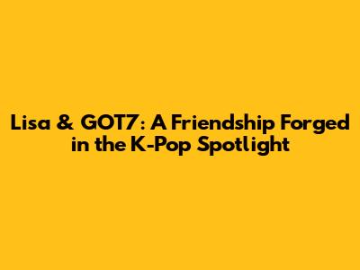 Lisa & GOT7: A Friendship Forged in the K-Pop Spotlight