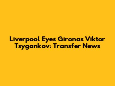 Liverpool Eyes Girona's Viktor Tsygankov: Transfer News
