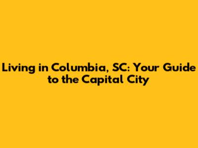 Living in Columbia, SC: Your Guide to the Capital City