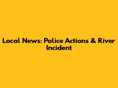 Local News: Police Actions & River Incident