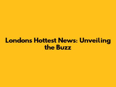 London's Hottest News: Unveiling the Buzz