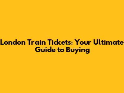 London Train Tickets: Your Ultimate Guide to Buying