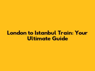 London to Istanbul Train: Your Ultimate Guide