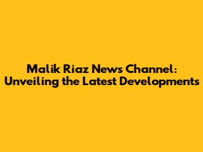 Malik Riaz News Channel: Unveiling the Latest Developments
