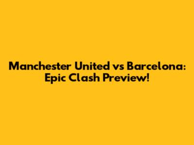 Manchester United vs Barcelona: Epic Clash Preview!