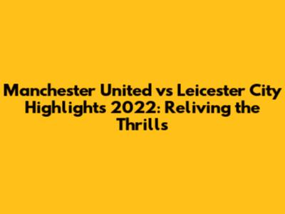 Manchester United vs Leicester City Highlights 2022: Reliving the Thrills