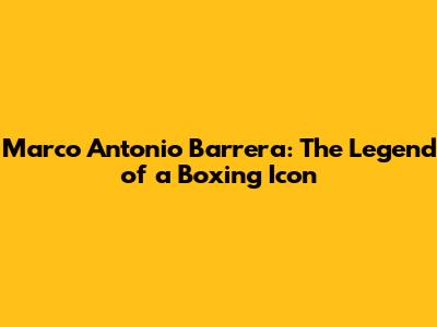 Marco Antonio Barrera: The Legend of a Boxing Icon