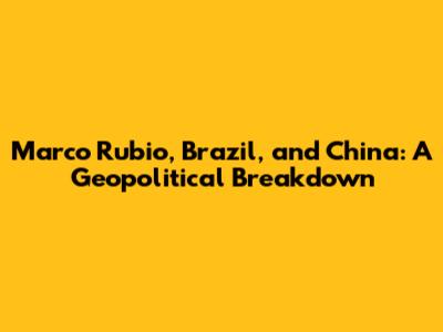 Marco Rubio, Brazil, and China: A Geopolitical Breakdown