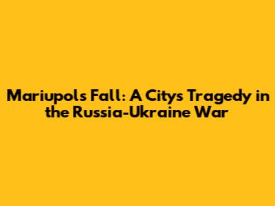 Mariupol's Fall: A City's Tragedy in the Russia-Ukraine War