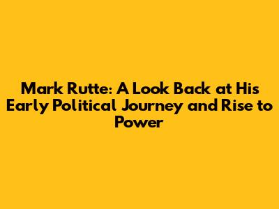 Mark Rutte: A Look Back at His Early Political Journey and Rise to Power