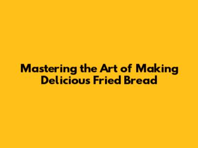 Mastering the Art of Making Delicious Fried Bread
