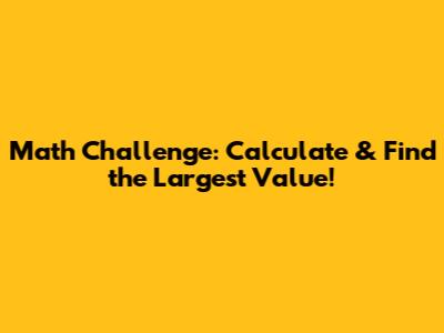 Math Challenge: Calculate & Find the Largest Value!