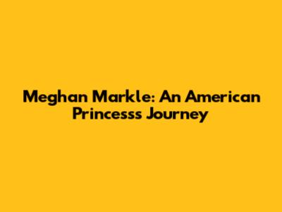 Meghan Markle: An American Princess's Journey