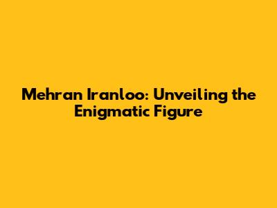 Mehran Iranloo: Unveiling the Enigmatic Figure