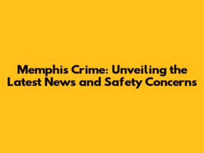 Memphis Crime: Unveiling the Latest News and Safety Concerns