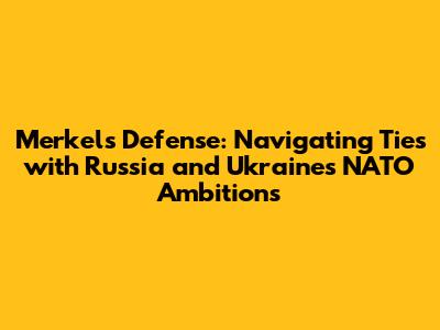 Merkel's Defense: Navigating Ties with Russia and Ukraine's NATO Ambitions