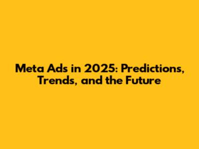 Meta Ads in 2025: Predictions, Trends, and the Future