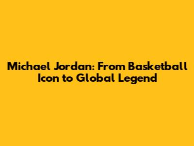 Michael Jordan: From Basketball Icon to Global Legend