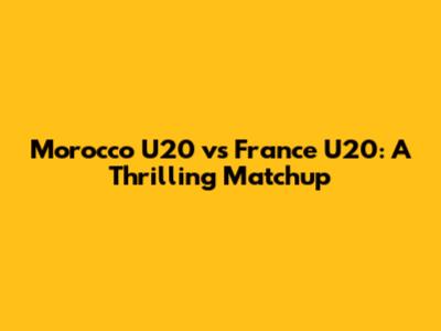 Morocco U20 vs France U20: A Thrilling Matchup