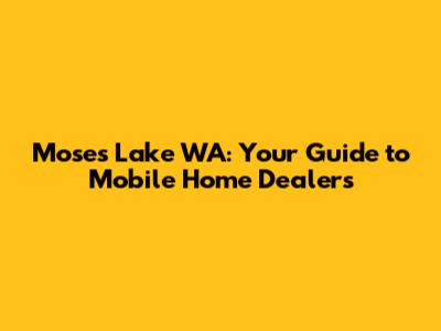 Moses Lake WA: Your Guide to Mobile Home Dealers