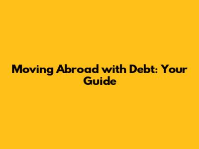 Moving Abroad with Debt: Your Guide