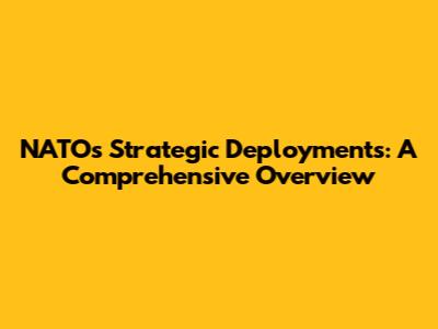 NATO's Strategic Deployments: A Comprehensive Overview