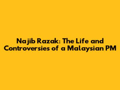 Najib Razak: The Life and Controversies of a Malaysian PM