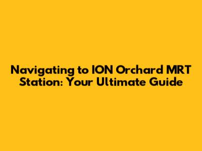 Navigating to ION Orchard MRT Station: Your Ultimate Guide
