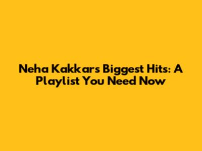 Neha Kakkar's Biggest Hits: A Playlist You Need Now