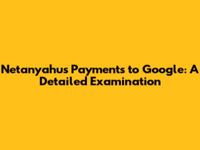 Netanyahu's Payments to Google: A Detailed Examination