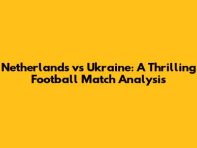 Netherlands vs Ukraine: A Thrilling Football Match Analysis