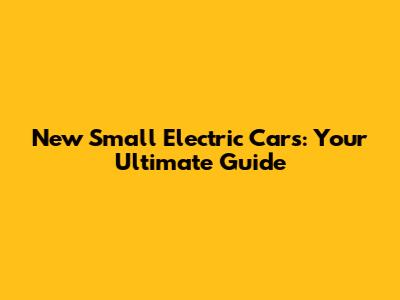 New Small Electric Cars: Your Ultimate Guide