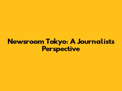 Newsroom Tokyo: A Journalist's Perspective