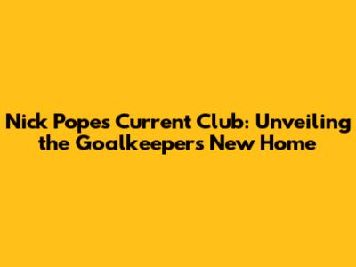 Nick Pope's Current Club: Unveiling the Goalkeeper's New Home