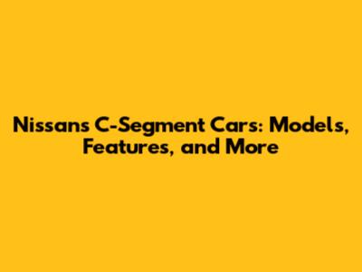 Nissan's C-Segment Cars: Models, Features, and More
