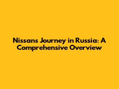 Nissan's Journey in Russia: A Comprehensive Overview