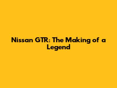 Nissan GTR: The Making of a Legend