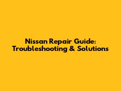 Nissan Repair Guide: Troubleshooting & Solutions
