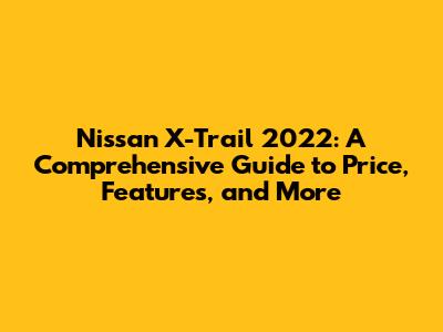 Nissan X-Trail 2022: A Comprehensive Guide to Price, Features, and More