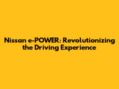 Nissan e-POWER: Revolutionizing the Driving Experience