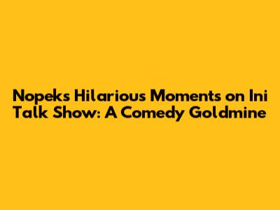 Nopek's Hilarious Moments on Ini Talk Show: A Comedy Goldmine